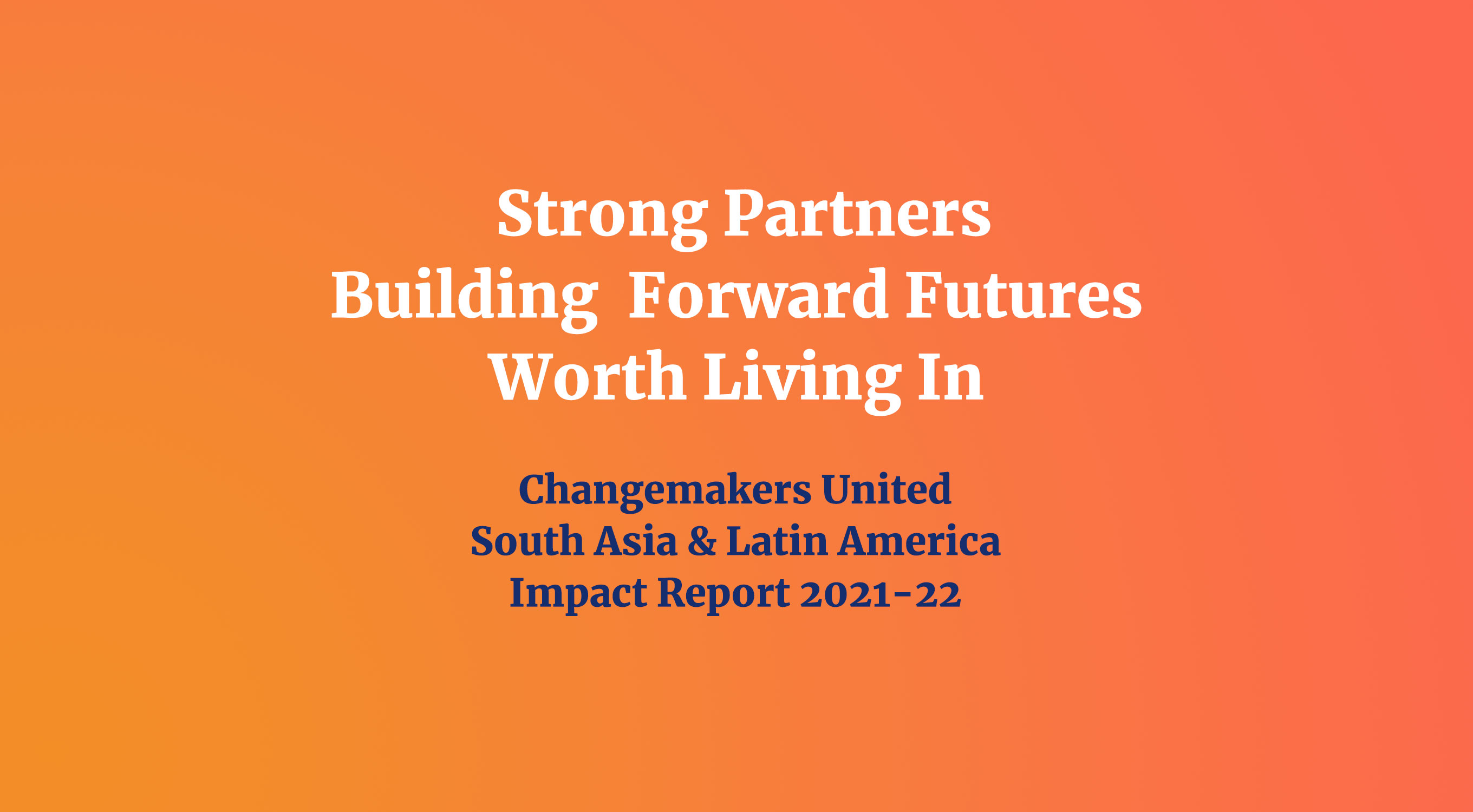 An orange gradient background with the text "Strong Partners Building Forward Futures Worth Living In" in white, and "Changemakers United South Asia & Latin America Impact Report 2021-2022" in dark blue text underneath.
